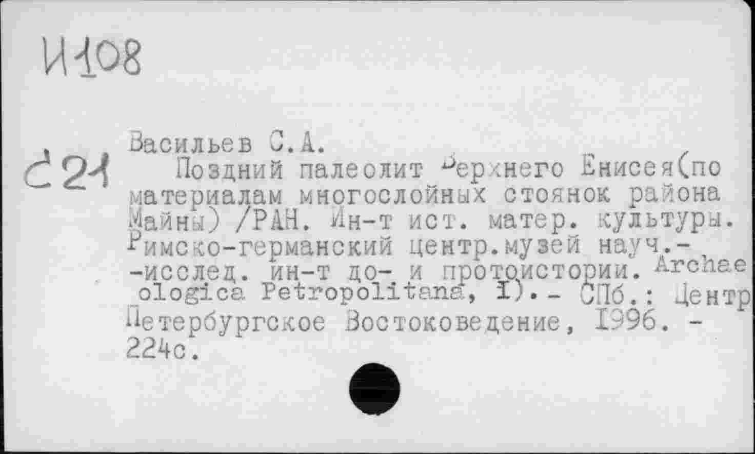 ﻿Васильев С. А.
Поздний палеолит верхнего ВнисеяСпо материалам многослойных стоянок района Майны) /РАН. Ин-т ист. матер, культуры. Римско-германский центр.музей науч.-п -исслед. ин-т до- и протоистории, ^гслае ologica Petropolitana, ï)._ СПб.: Центр
Петербургское Востоковедение, 1996. -224с.